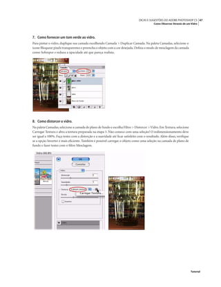 47DICAS E SUGESTÕES DO ADOBE PHOTOSHOP CS
Como Observar Através de um Vidro
Tutorial
7. Como fornecer um tom verde ao vidro.
Para pintar o vidro, duplique sua camada escolhendo Camada > Duplicar Camada. Na paleta Camadas, selecione o
ícone Bloquear pixels transparentes e preencha o objeto com a cor desejada.Deﬁna o modo de mesclagem da camada
como Sobrepor e reduza a opacidade até que pareça realista.
8. Como distorcer o vidro.
Na paleta Camadas,selecione a camada de plano de fundo e escolha Filtro > Distorcer >Vidro.Em Textura,selecione
Carregar Textura e abra a textura preparada na etapa 3. Não comece com uma seleção! O redimensionamento deve
ser igual a 100%. Faça testes com a distorção e a suavidade até ﬁcar satisfeito com o resultado. Além disso, veriﬁque
se a opção Inverter é mais eﬁciente. Também é possível carregar o objeto como uma seleção na camada de plano de
fundo e fazer testes com o ﬁltro Mesclagem.
 