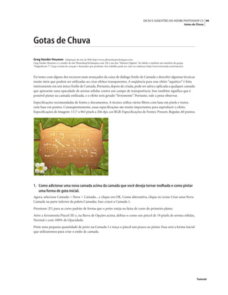 49DICAS E SUGESTÕES DO ADOBE PHOTOSHOP CS
Gotas de Chuva
Tutorial
Gotas de Chuva
Greg Vander Houwen Adaptação do site da Web http://www.photoshoptechniques.com.
Greg Vander Houwen é o criador do site PhotoshopTechniques.com. Ele é um dos “Mestres Digitais” da Adobe e também um membro do grupo
“Magniﬁcent 7”. Greg é artista de coração e ilustrador por proﬁssão. Seu trabalho pode ser visto no endereço http://www.netcandy.com/interact/.
Fiz testes com alguns dos recursos mais avançados da caixa de diálogo Estilo de Camada e descobri algumas técnicas
muito úteis que podem ser utilizadas ao criar efeitos transparentes. A seqüência para esse efeito “aquático” é feita
inteiramente em um único Estilo de Camada.Portanto,depois de criada,pode ser salva e aplicada a qualquer camada
que apresente uma opacidade de arestas sólidas contra um campo de transparência. Isso também signiﬁca que é
possível pintar na camada estilizada, e o efeito será gerado “livremente”. Portanto, vale a pena observar.
Especiﬁcações recomendadas de fontes e documentos. A técnica utiliza vários ﬁltros com base em pixels e textos
com base em pontos. Conseqüentemente, essas especiﬁcações são muito importantes para reproduzir o efeito.
Especiﬁcações de Imagem: 1117 x 865 pixels a 266 dpi, cor RGB. Especiﬁcações de Fontes: Present, Regular, 60 pontos.
1. Como adicionar uma nova camada acima da camada que você deseja tornar molhada e como pintar
uma forma de gota inicial.
Agora, selecione Camada > Nova > Camada... e clique em OK. Como alternativa, clique no ícone Criar uma Nova
Camada na parte inferior da paleta Camadas. Isso criará a Camada 1.
Pressione (D) para as cores padrão de forma que o preto esteja na faixa de cores do primeiro plano.
Ative a ferramenta Pincel (B) e, na Barra de Opções acima, deﬁna-o como um pincel de 19 pixels de arestas sólidas,
Normal e com 100% de Opacidade.
Pinte uma pequena quantidade de preto na Camada 1 e torça o pincel um pouco ao pintar. Essa será a forma inicial
que utilizaremos para criar o estilo de camada.
 