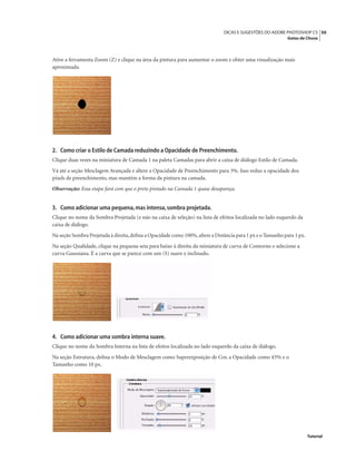 50DICAS E SUGESTÕES DO ADOBE PHOTOSHOP CS
Gotas de Chuva
Tutorial
Ative a ferramenta Zoom (Z) e clique na área da pintura para aumentar o zoom e obter uma visualização mais
aproximada.
2. Como criar o Estilo de Camada reduzindo a Opacidade de Preenchimento.
Clique duas vezes na miniatura de Camada 1 na paleta Camadas para abrir a caixa de diálogo Estilo de Camada.
Vá até a seção Mesclagem Avançada e altere a Opacidade de Preenchimento para 3%. Isso reduz a opacidade dos
pixels de preenchimento, mas mantém a forma da pintura na camada.
Observação: Essa etapa fará com que o preto pintado na Camada 1 quase desapareça.
3. Como adicionar uma pequena,mas intensa,sombra projetada.
Clique no nome da Sombra Projetada (e não na caixa de seleção) na lista de efeitos localizada no lado esquerdo da
caixa de diálogo.
Na seção Sombra Projetada à direita,deﬁna a Opacidade como 100%,altere a Distância para 1 px e o Tamanho para 1 px.
Na seção Qualidade, clique na pequena seta para baixo à direita da miniatura de curva de Contorno e selecione a
curva Gaussiana. É a curva que se parece com um (S) suave e inclinado.
4. Como adicionar uma sombra interna suave.
Clique no nome da Sombra Interna na lista de efeitos localizada no lado esquerdo da caixa de diálogo.
Na seção Estrutura, deﬁna o Modo de Mesclagem como Superexposição de Cor, a Opacidade como 43% e o
Tamanho como 10 px.
 
