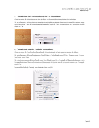 51DICAS E SUGESTÕES DO ADOBE PHOTOSHOP CS
Gotas de Chuva
Tutorial
5. Como adicionar outra sombra interna em volta da aresta da forma.
Clique no nome do Brilho Interno na lista de efeitos localizada no lado esquerdo da caixa de diálogo.
Na seção Estrutura, deﬁna o Modo de Mesclagem como Sobrepor, a Opacidade como 30% e a faixa de cores como
preto. Para alterar a faixa de cores, clique nela para abrir o Seletor de Cores, arraste o cursor até o preto e, em seguida,
clique em OK.
6. Como adicionar um realce e um brilho interno à forma.
Clique no nome do Chanfro e Entalhe na lista de efeitos localizada no lado esquerdo da caixa de diálogo.
Na seção Estrutura, deﬁna a Técnica como Cinzel Sólido, a Profundidade como 250%, o Tamanho como 15 px e a
Suavização como 10 px.
Na seção Sombreamento,deﬁna o Ângulo como 90, a Altitude como 30 e a Opacidade do Modo de Realce como 100%.
Em seguida, deﬁna o Modo de Sombra como Subexposição de Cor, sua faixa de cores como branco e sua Opacidade
como 37%.
Isso conclui o Estilo de Camada, mas ainda não clique em OK.
 