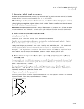 52DICAS E SUGESTÕES DO ADOBE PHOTOSHOP CS
Gotas de Chuva
Tutorial
7. Como salvar o Estilo de Camada para uso futuro.
Clique no botão Novo Estilo no lado direito da caixa de diálogo Estilo de Camada. Isso abrirá uma caixa de diálogo
na qual é possível nomear o estilo e, em seguida, clicar em OK para salvá-lo.
Observação: Depois de salvar o estilo, ele pode ser encontrado em Janela, Mostrar Estilos, na última posição de miniatura.
Agora, clique em OK para deixar a caixa de diálogo Estilo de Camada. Na paleta Camadas, clique na seta ao lado do
ícone Estilo de Camada (f) para ocultar o estilo.
Observação: É possível pintar gotas adicionais na Camada 1. Apenas veriﬁque se a ferramenta Pincel está ativa (B) e pinto
no local em que deseja exibir essas gotas. A Borracha também pode ser utilizada para editar ou remover gotas existentes.
8. Como adicionar uma camada de texto ao documento.
Ative a Ferramenta Texto (T).
Na barra de opções acima, clique no botão Paletas para abrir a paleta Caractere.
Na paleta Caractere, selecione a fonte. Deﬁna a cor como preto. Em seguida, clique na guia Parágrafo e clique no
botão Centralizar Texto na seção superior esquerda da paleta.
Agora, clique no centro do documento e digite o texto “Gotas de Chuva”. Para reposicionar o texto, mova o cursor
além desse texto até que ele se transforme em um ícone de movimento. Em seguida, clique e arraste.
Para aplicar o texto, clique na marca de seleção no canto superior direito da barra de Opções ou pressione a tecla
Enter (Mac) ou as teclas Control+Enter (Windows). Isso gerará a camada de texto Gotas de Chuva.
9. Como adicionar uma nova camada branca abaixo da camada de Texto e,em seguida,mesclar essa
camada de Texto.
Com a camada de texto Gotas de Chuva ativa, crie uma nova camada abaixo dela mantendo a tecla Command (Mac)
ou Control (Windows) pressionada e, em seguida, clicando no ícone Nova Camada localizado na parte inferior da
paleta Camadas. Isso criará a Camada 2.
Preencha a Camada 2 com branco pressionando a tecla (D) para carregar as cores padrão. Em seguida, selecione
Editar, Preencher, Cor do Plano de Fundo ou pressione as teclas Command+Delete (Mac) ou Control+Backspace
(Windows) para preencher com a cor do Plano de Fundo.
Clique na camada Gotas de Chuva para ativá-la.
Selecione Camada, Mesclar para Baixo ou pressione Command+E (Mac) ou Control+E (Windows). Isso removerá
a Camada Gotas de Chuva, pois ela será mesclada com a Camada 2.
 