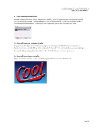 5DICAS E SUGESTÕES DO ADOBE PHOTOSHOP CS
Como Criar um Texto Metálico
Tutorial
6. Como preencher o demarcador.
Quando o demarcador estiver pronto, crie uma nova camada e preencha esse demarcador com uma cor. Isso pode
ser feito de diversas maneiras. Preﬁro simplesmente clicar no botão Preencher Demarcador, localizado na parte
inferior da paleta Demarcadores. A cor utilizada não é importante, pois ela será sobreposta mais tarde.
7. Como adicionar uma sombra projetada.
Na paleta Camadas, clique duas vezes (Mac) ou clique duas vezes e pressione Alt (Win) na camada com o seu
logotipo para ativar a caixa de diálogo Estilo de Camada. As etapas de 7 a 10 serão realizadas nessa caixa de diálogo.
Na caixa de diálogo Estilo de Camada, escolha Sombra Projetada. Ajuste-a da maneira que desejar.
8. Como adicionar chanfro e entalhe.
Clique em Chanfro e Entalhe. Escolha Cinzel Sólido para a Técnica e aumente a Profundidade.
 