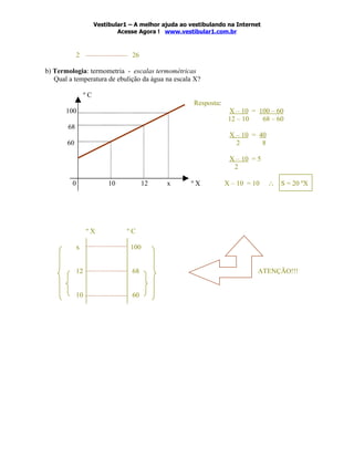 Vestibular1 – A melhor ajuda ao vestibulando na Internet
                              Acesse Agora ! www.vestibular1.com.br



            2                      26

b) Termologia: termometria - escalas termométricas
   Qual a temperatura de ebulição da água na escala X?

                 ºC
                                                       Resposta:
       100                                                          X – 10 = 100 – 60
                                                                    12 – 10   68 – 60
       68
                                                                    X – 10 = 40
       60                                                             2       8

                                                                    X – 10 = 5
                                                                     2

         0                10            12    x       ºX           X – 10 = 10    ∴   S = 20 ºX




                 ºX              ºC

            x                     100


            12                     68                                        ATENÇÃO!!!


            10                     60
 