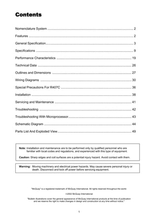 1
ContentsContents
Nomenclature System ................................................................................................ 2
Features ..................................................................................................................... 2
General Specification.................................................................................................. 3
Specifications ............................................................................................................. 9
Performance Characteristics .................................................................................... 19
Technical Data ......................................................................................................... 26
Outlines and Dimensions ......................................................................................... 27
Wiring Diagrams ...................................................................................................... 30
Special Precautions For R407C ............................................................................... 36
Installation ................................................................................................................ 38
Servicing and Maintenance ...................................................................................... 41
Troubleshooting ....................................................................................................... 42
Troubleshooting With Microprocessor....................................................................... 43
Schematic Diagram .................................................................................................. 44
Parts List And Exploded View................................................................................... 49
Note: Installation and maintenance are to be performed only by qualified personnel who are
familiar with local codes and regulations, and experienced with this type of equipment.
Caution: Sharp edges and coil surfaces are a potential injury hazard. Avoid contact with them.
Warning: Moving machinery and electrical power hazards. May cause severe personal injury or
death. Disconnect and lock off power before servicing equipment.
"McQuay" is a registered trademark of McQuay International. All rights reserved throughout the world.
2002 McQuay International
"Bulletin illustrations cover the general appearance of McQuay International products at the time of publication
and we reserve the right to make changes in design and construction at any time without notice."
 