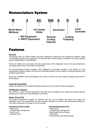2
Nomenclature SystemNomenclature System
M 4 AC 040 A R E
FeaturesFeatures
General
The McQuay Mini Air Cooled Chillers have been designed to satisfy the most demanding reliability, safety
and flexibility required by our customers. The new slim and compact design is available in six sizes, capacity
range of 30,000 Btu/h to 125,000 Btu/h.
These mini chillers are constructed with two compartments, R22 refrigeration circuit in the top compartment
and chilled water circuit in the bottom compartment.
For environmentally friendly purposes, R22 refrigerant is accurately charged in the factory by using
sophisticated charging machine. All units are functionally tested to ensure optimum operating efficiency and
excellent performance.
At job site, installation technician/engineer only needs to connect the water piping. Refrigerant pipe work is
not necessary.
Capacity Versatility
These mini chillers can be coupled with different types of fan coil units for different application.
All Weather Cabinet
The cabinet is made of electro galvanized mild steel sheet, bonderized and coated with baked polyester
powder paint to ensure the units durability in all climate.
Water Circuit Kit
The bottom compartment supplied as standard with the unit to facilitate and reduce the design and
installation times. The compartment has been carefully designed and sized to optimize operating efficiency.
The major component in the water circuit kit includes :
FOR MAC075/100/125 B/BR FOR MAC040/050/058 A/AR
- Water pump - Water pump
- Insulated water storage tank - Insulated water storage tank
- Auto air vent - Brazed plate heat exchanger
- Expansion tank - Flow switch
- PCB controller with thermo-sensor
Brand Name
(McQuay)
Air Cooled
Chiller
Nominal
Cooling
Capacity
Generation
- Cooling
R Heating
- R22 Equipment
4 R407C Equipment
Carel
Controller
 