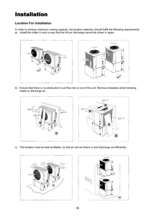 38
InstallationInstallation
Location For installation
In order to achieve maximum cooling capacity, the location selection should fulfill the following requirements:
a) Install the chiller in such a way that the hot air discharge cannot be drawn in again.
b) Ensure that there is no obstruction to air flow into or out of the unit. Remove obstacles which blocking
intake or discharge air.
c) The location must be well ventilated, so that air can be drawn in and discharge out efficiently.
 