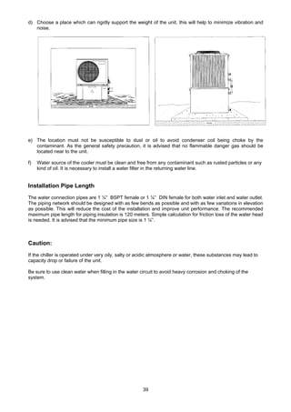 39
d) Choose a place which can rigidly support the weight of the unit, this will help to minimize vibration and
noise.
e) The location must not be susceptible to dust or oil to avoid condenser coil being choke by the
contaminant. As the general safety precaution, it is advised that no flammable danger gas should be
located near to the unit.
f) Water source of the cooler must be clean and free from any contaminant such as rusted particles or any
kind of oil. It is necessary to install a water filter in the returning water line.
Installation Pipe Length
The water connection pipes are 1 ¼” BSPT female or 1 ¼” DIN female for both water inlet and water outlet.
The piping network should be designed with as few bends as possible and with as few variations in elevation
as possible. This will reduce the cost of the installation and improve unit performance. The recommended
maximum pipe length for piping insulation is 120 meters. Simple calculation for friction loss of the water head
is needed. It is advised that the minimum pipe size is 1 ¼”.
Caution:
If the chiller is operated under very oily, salty or acidic atmosphere or water, these substances may lead to
capacity drop or failure of the unit.
Be sure to use clean water when filling in the water circuit to avoid heavy corrosion and choking of the
system.
 