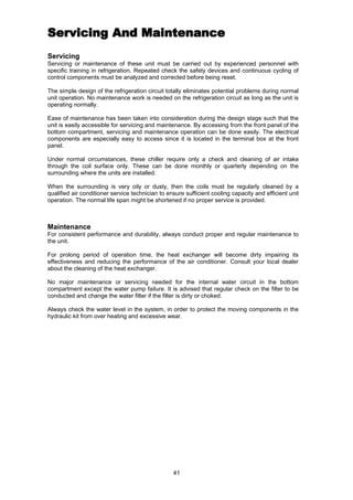 41
ServicingServicing And MaintenanceAnd Maintenance
Servicing
Servicing or maintenance of these unit must be carried out by experienced personnel with
specific training in refrigeration. Repeated check the safety devices and continuous cycling of
control components must be analyzed and corrected before being reset.
The simple design of the refrigeration circuit totally eliminates potential problems during normal
unit operation. No maintenance work is needed on the refrigeration circuit as long as the unit is
operating normally.
Ease of maintenance has been taken into consideration during the design stage such that the
unit is easily accessible for servicing and maintenance. By accessing from the front panel of the
bottom compartment, servicing and maintenance operation can be done easily. The electrical
components are especially easy to access since it is located in the terminal box at the front
panel.
Under normal circumstances, these chiller require only a check and cleaning of air intake
through the coil surface only. These can be done monthly or quarterly depending on the
surrounding where the units are installed.
When the surrounding is very oily or dusty, then the coils must be regularly cleaned by a
qualified air conditioner service technician to ensure sufficient cooling capacity and efficient unit
operation. The normal life span might be shortened if no proper service is provided.
Maintenance
For consistent performance and durability, always conduct proper and regular maintenance to
the unit.
For prolong period of operation time, the heat exchanger will become dirty impairing its
effectiveness and reducing the performance of the air conditioner. Consult your local dealer
about the cleaning of the heat exchanger.
No major maintenance or servicing needed for the internal water circuit in the bottom
compartment except the water pump failure. It is advised that regular check on the filter to be
conducted and change the water filter if the filter is dirty or choked.
Always check the water level in the system, in order to protect the moving components in the
hydraulic kit from over heating and excessive wear.
 