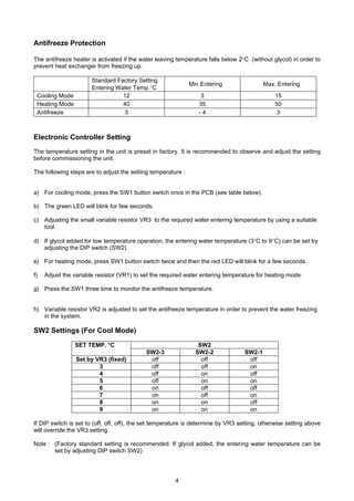 4
Antifreeze Protection
The antifreeze heater is activated if the water leaving temperature falls below 2°C (without glycol) in order to
prevent heat exchanger from freezing up.
Standard Factory Setting
Entering Water Temp.°C
Min Entering Max. Entering
Cooling Mode 12 3 15
Heating Mode 40 35 50
Antifreeze 3 - 4 3
Electronic Controller Setting
The temperature setting in the unit is preset in factory. It is recommended to observe and adjust the setting
before commissioning the unit.
The following steps are to adjust the setting temperature :
a) For cooling mode, press the SW1 button switch once in the PCB (see table below).
b) The green LED will blink for few seconds.
c) Adjusting the small variable resistor VR3 to the required water entering temperature by using a suitable
tool.
d) If glycol added for low temperature operation, the entering water temperature (3°C to 9°C) can be set by
adjusting the DIP switch (SW2).
e) For heating mode, press SW1 button switch twice and then the red LED will blink for a few seconds.
f) Adjust the variable resistor (VR1) to set the required water entering temperature for heating mode.
g) Press the SW1 three time to monitor the antifreeze temperature.
h) Variable resistor VR2 is adjusted to set the antifreeze temperature in order to prevent the water freezing
in the system.
SW2 Settings (For Cool Mode)
SW2SET TEMP. °C
SW2-3 SW2-2 SW2-1
Set by VR3 (fixed) off off off
3 off off on
4 off on off
5 off on on
6 on off off
7 on off on
8 on on off
9 on on on
If DIP switch is set to (off, off, off), the set temperature is determine by VR3 setting, otherwise setting above
will override the VR3 setting.
Note : (Factory standard setting is recommended. If glycol added, the entering water temperature can be
set by adjusting DIP switch SW2)
 