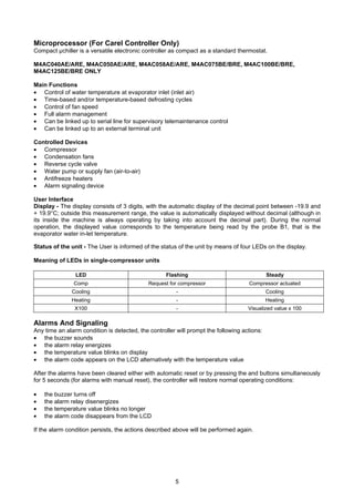 5
Microprocessor (For Carel Controller Only)
Compact µchiller is a versatile electronic controller as compact as a standard thermostat.
M4AC040AE/ARE, M4AC050AE/ARE, M4AC058AE/ARE, M4AC075BE/BRE, M4AC100BE/BRE,
M4AC125BE/BRE ONLY
Main Functions
• Control of water temperature at evaporator inlet (inlet air)
• Time-based and/or temperature-based defrosting cycles
• Control of fan speed
• Full alarm management
• Can be linked up to serial line for supervisory telemaintenance control
• Can be linked up to an external terminal unit
Controlled Devices
• Compressor
• Condensation fans
• Reverse cycle valve
• Water pump or supply fan (air-to-air)
• Antifreeze heaters
• Alarm signaling device
User Interface
Display - The display consists of 3 digits, with the automatic display of the decimal point between -19.9 and
+ 19.9°C; outside this measurement range, the value is automatically displayed without decimal (although in
its inside the machine is always operating by taking into account the decimal part). During the normal
operation, the displayed value corresponds to the temperature being read by the probe B1, that is the
evaporator water in-let temperature.
Status of the unit - The User is informed of the status of the unit by means of four LEDs on the display.
Meaning of LEDs in single-compressor units
LED Flashing Steady
Comp Request for compressor Compressor actuated
Cooling - Cooling
Heating - Heating
X100 - Visualized value x 100
Alarms And Signaling
Any time an alarm condition is detected, the controller will prompt the following actions:
• the buzzer sounds
• the alarm relay energizes
• the temperature value blinks on display
• the alarm code appears on the LCD alternatively with the temperature value
After the alarms have been cleared either with automatic reset or by pressing the and buttons simultaneously
for 5 seconds (for alarms with manual reset), the controller will restore normal operating conditions:
• the buzzer turns off
• the alarm relay disenergizes
• the temperature value blinks no longer
• the alarm code disappears from the LCD
If the alarm condition persists, the actions described above will be performed again.
 
