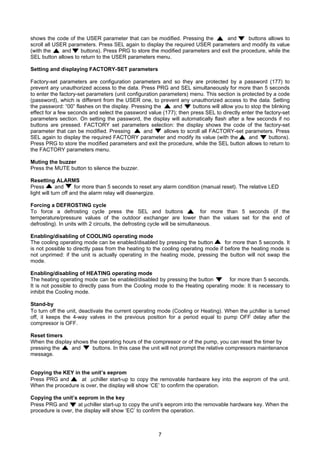7
shows the code of the USER parameter that can be modified. Pressing the and buttons allows to
scroll all USER parameters. Press SEL again to display the required USER parameters and modify its value
(with the and buttons). Press PRG to store the modified parameters and exit the procedure, while the
SEL button allows to return to the USER parameters menu.
Setting and displaying FACTORY-SET parameters
Factory-set parameters are configuration parameters and so they are protected by a password (177) to
prevent any unauthorized access to the data. Press PRG and SEL simultaneously for more than 5 seconds
to enter the factory-set parameters (unit configuration parameters) menu. This section is protected by a code
(password), which is different from the USER one, to prevent any unauthorized access to the data. Setting
the password: “00” flashes on the display. Pressing the and buttons will allow you to stop the blinking
effect for a few seconds and select the password value (177); then press SEL to directly enter the factory-set
parameters section. On setting the password, the display will automatically flash after a few seconds if no
buttons are pressed. FACTORY set parameters selection: the display shows the code of the factory-set
parameter that can be modified. Pressing and allows to scroll all FACTORY-set parameters. Press
SEL again to display the required FACTORY parameter and modify its value (with the and buttons).
Press PRG to store the modified parameters and exit the procedure, while the SEL button allows to return to
the FACTORY parameters menu.
Muting the buzzer
Press the MUTE button to silence the buzzer.
Resetting ALARMS
Press and for more than 5 seconds to reset any alarm condition (manual reset). The relative LED
light will turn off and the alarm relay will disenergize.
Forcing a DEFROSTING cycle
To force a defrosting cycle press the SEL and buttons for more than 5 seconds (if the
temperature/pressure values of the outdoor exchanger are lower than the values set for the end of
defrosting). In units with 2 circuits, the defrosting cycle will be simultaneous.
Enabling/disabling of COOLING operating mode
The cooling operating mode can be enabled/disabled by pressing the button for more than 5 seconds. It
is not possible to directly pass from the heating to the cooling operating mode if before the heating mode is
not unprimed: if the unit is actually operating in the heating mode, pressing the button will not swap the
mode.
Enabling/disabling of HEATING operating mode
The heating operating mode can be enabled/disabled by pressing the button for more than 5 seconds.
It is not possible to directly pass from the Cooling mode to the Heating operating mode: It is necessary to
inhibit the Cooling mode.
Stand-by
To turn off the unit, deactivate the current operating mode (Cooling or Heating). When the µchiller is turned
off, it keeps the 4-way valves in the previous position for a period equal to pump OFF delay after the
compressor is OFF.
Reset timers
When the display shows the operating hours of the compressor or of the pump, you can reset the timer by
pressing the and buttons. In this case the unit will not prompt the relative compressors maintenance
message.
Copying the KEY in the unit’s eeprom
Press PRG and at µchiller start-up to copy the removable hardware key into the eeprom of the unit.
When the procedure is over, the display will show ‘CE’ to confirm the operation.
Copying the unit’s eeprom in the key
Press PRG and at µchiller start-up to copy the unit’s eeprom into the removable hardware key. When the
procedure is over, the display will show ‘EC’ to confirm the operation.
 