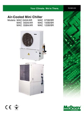 Your Climate. We're There. TM: MAC–2161
Air-Cooled Mini Chiller
Models: MAC 040A/AR
MAC 050A/AR
MAC 058A/AR
MAC 075B/BR
MAC 100B/BR
MAC 125B/BR
®
AirConditioningISO 9002
REGISTERED
 