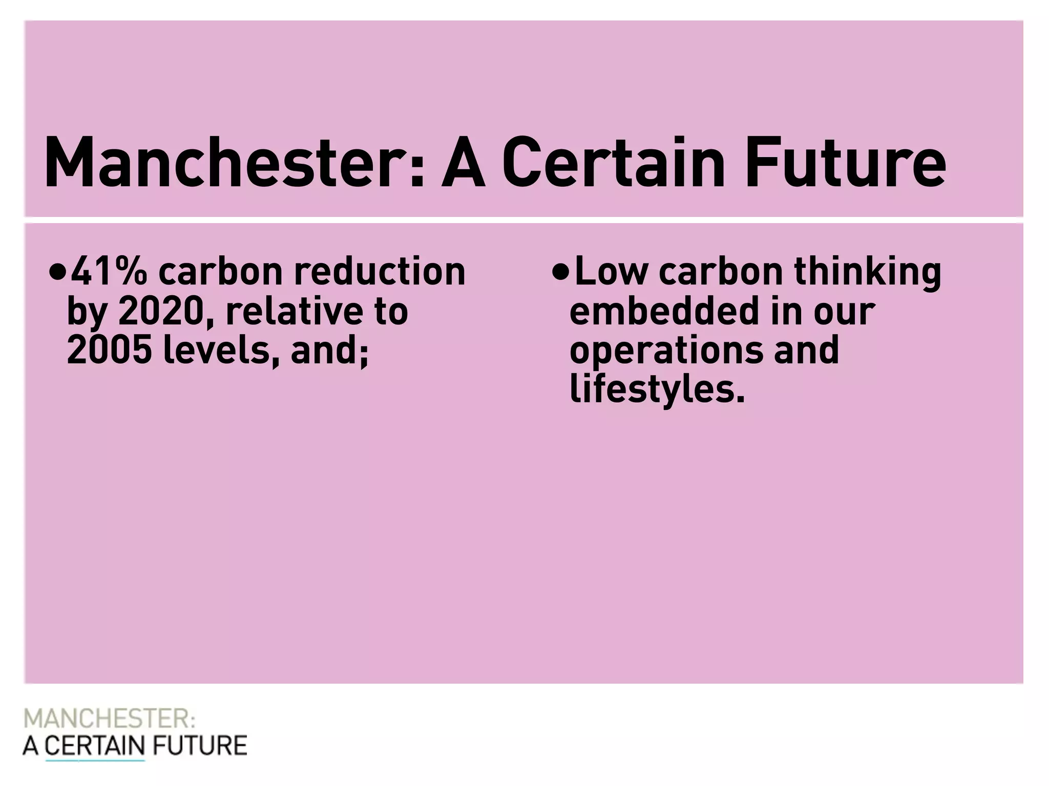 Manchester: A Certain Future
•41% carbon reduction   •Low carbon thinking
 by 2020, relative to    embedded in our
 2005 levels, and;       operations and
                         lifestyles.
 