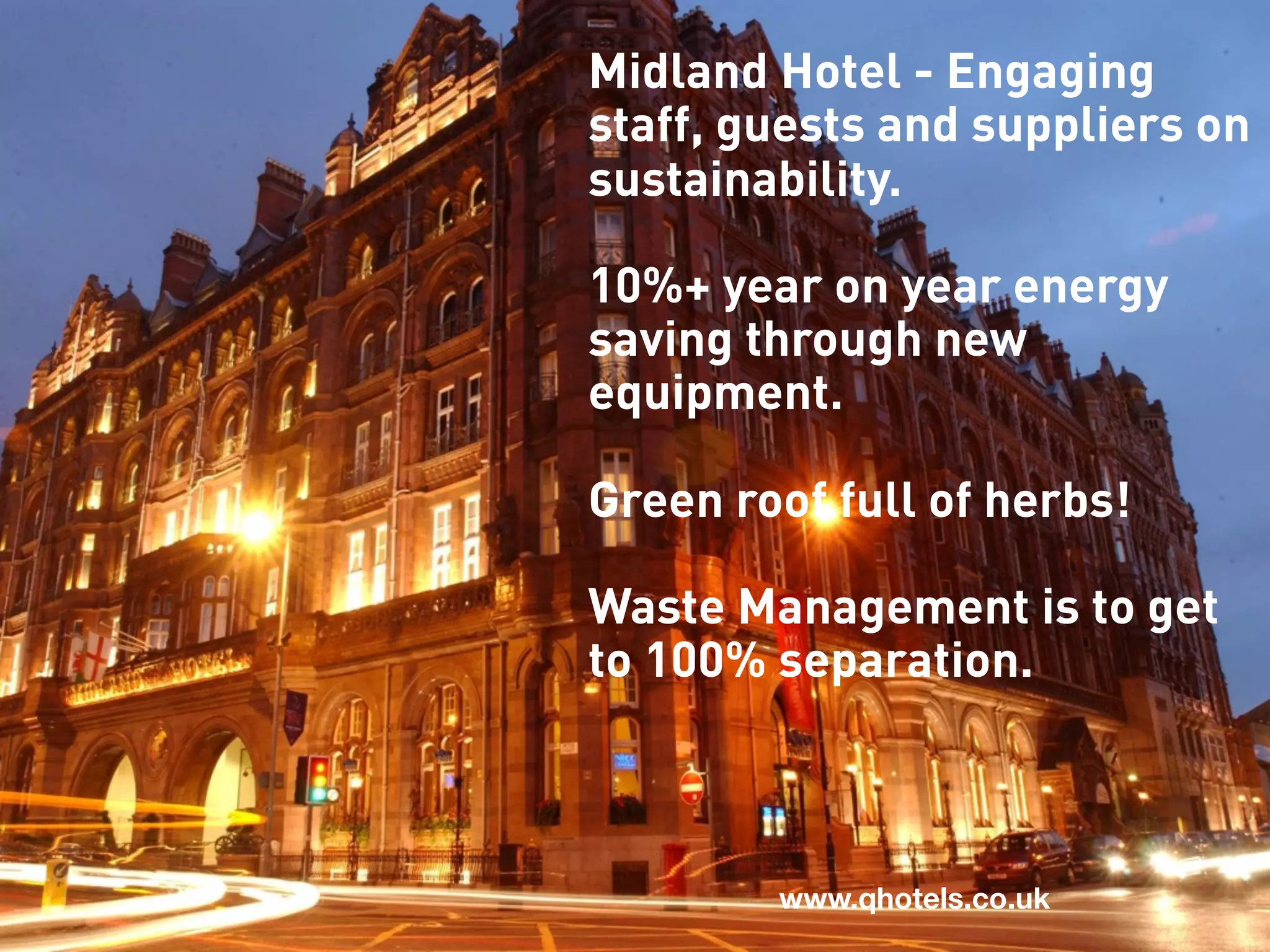 Midland Hotel - Engaging
staff, guests and suppliers on
sustainability.

10%+ year on year energy
saving through new
equipment.

Green roof full of herbs!

Waste Management is to get
to 100% separation.



        www.qhotels.co.uk
 
