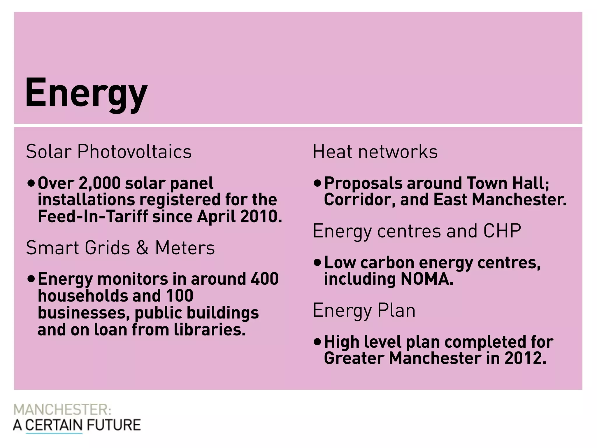 Energy
Solar Photovoltaics                 Heat networks
• Over 2,000 solar panel            • Proposals around Town Hall;
 installations registered for the    Corridor, and East Manchester.
 Feed-In-Tariff since April 2010.
                                    Energy centres and CHP
Smart Grids & Meters
                                    • Low carbon energy centres,
• Energy monitors in around 400      including NOMA.
 households and 100
 businesses, public buildings       Energy Plan
 and on loan from libraries.
                                    • High level plan completed for
                                     Greater Manchester in 2012.
 