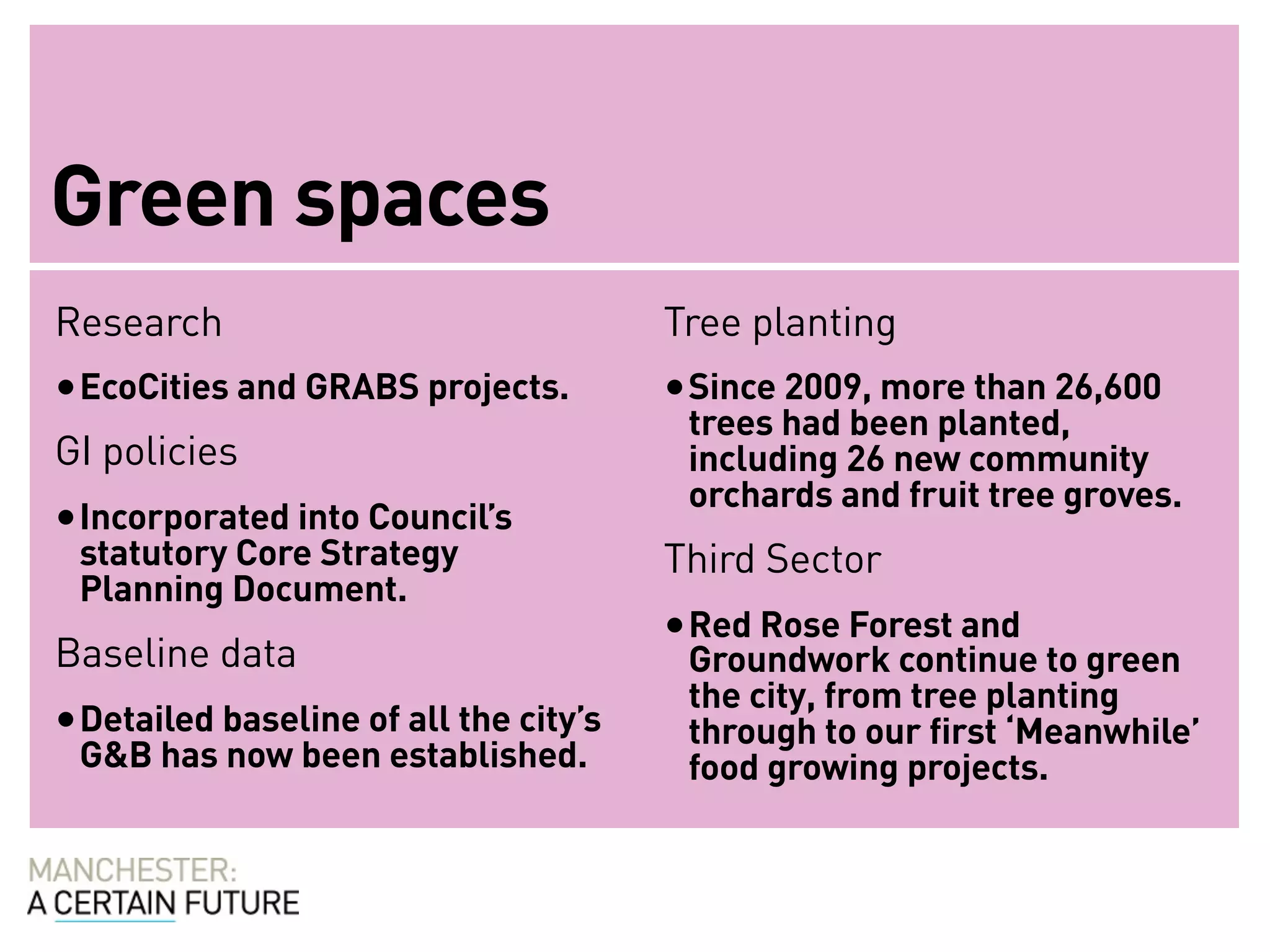 Green spaces
Research                                Tree planting
• EcoCities and GRABS projects.         • Since 2009, more than 26,600
                                         trees had been planted,
GI policies                              including 26 new community
                                         orchards and fruit tree groves.
• Incorporated into Council’s
 statutory Core Strategy                Third Sector
 Planning Document.
                                        • Red Rose Forest and
Baseline data                            Groundwork continue to green
                                         the city, from tree planting
• Detailed baseline of all the city’s    through to our first ‘Meanwhile’
 G&B has now been established.           food growing projects.
 