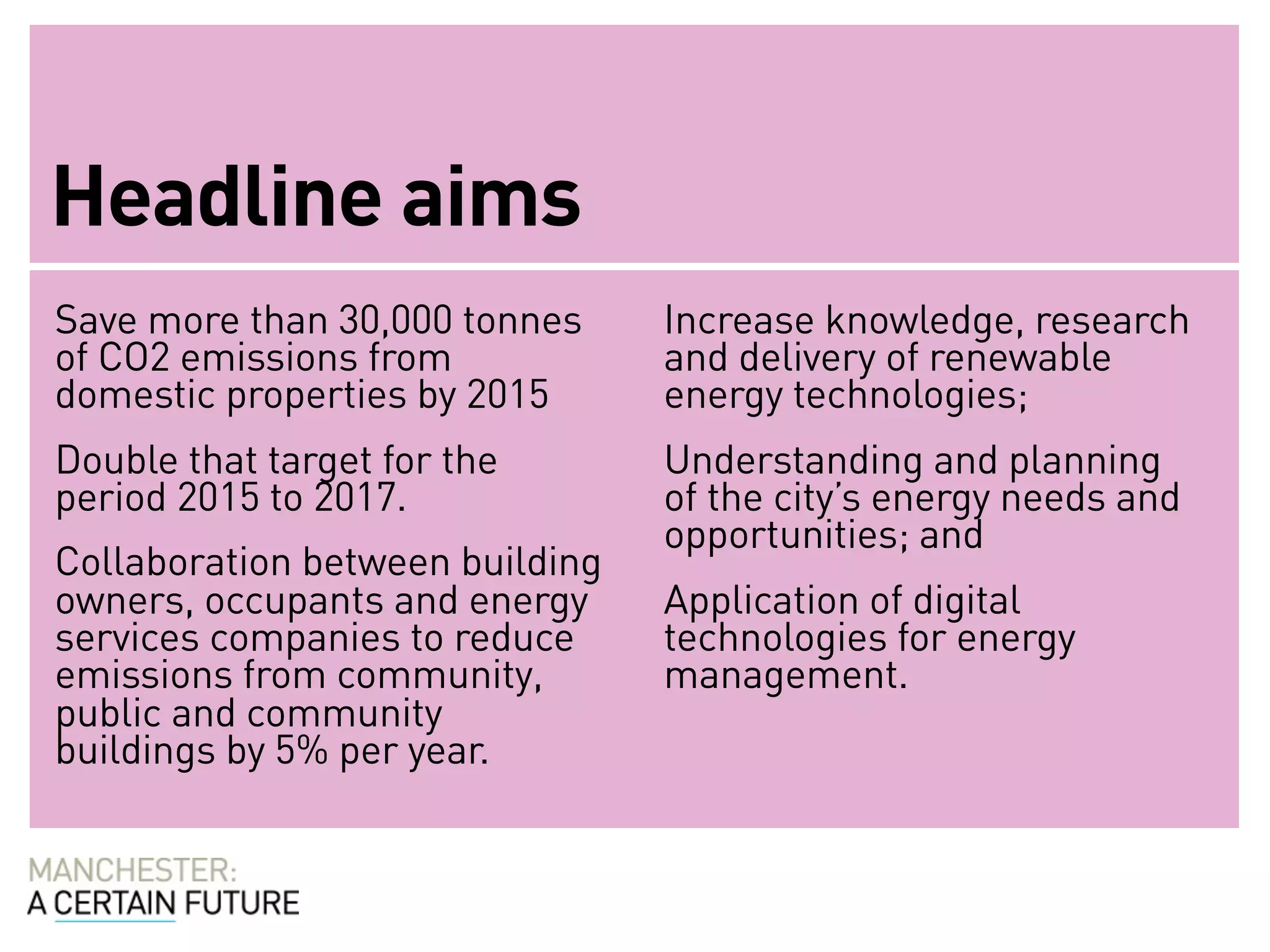 Headline aims
Save more than 30,000 tonnes     Increase knowledge, research
of CO2 emissions from            and delivery of renewable
domestic properties by 2015      energy technologies;
Double that target for the       Understanding and planning
period 2015 to 2017.             of the city’s energy needs and
                                 opportunities; and
Collaboration between building
owners, occupants and energy     Application of digital
services companies to reduce     technologies for energy
emissions from community,        management.
public and community
buildings by 5% per year.
 