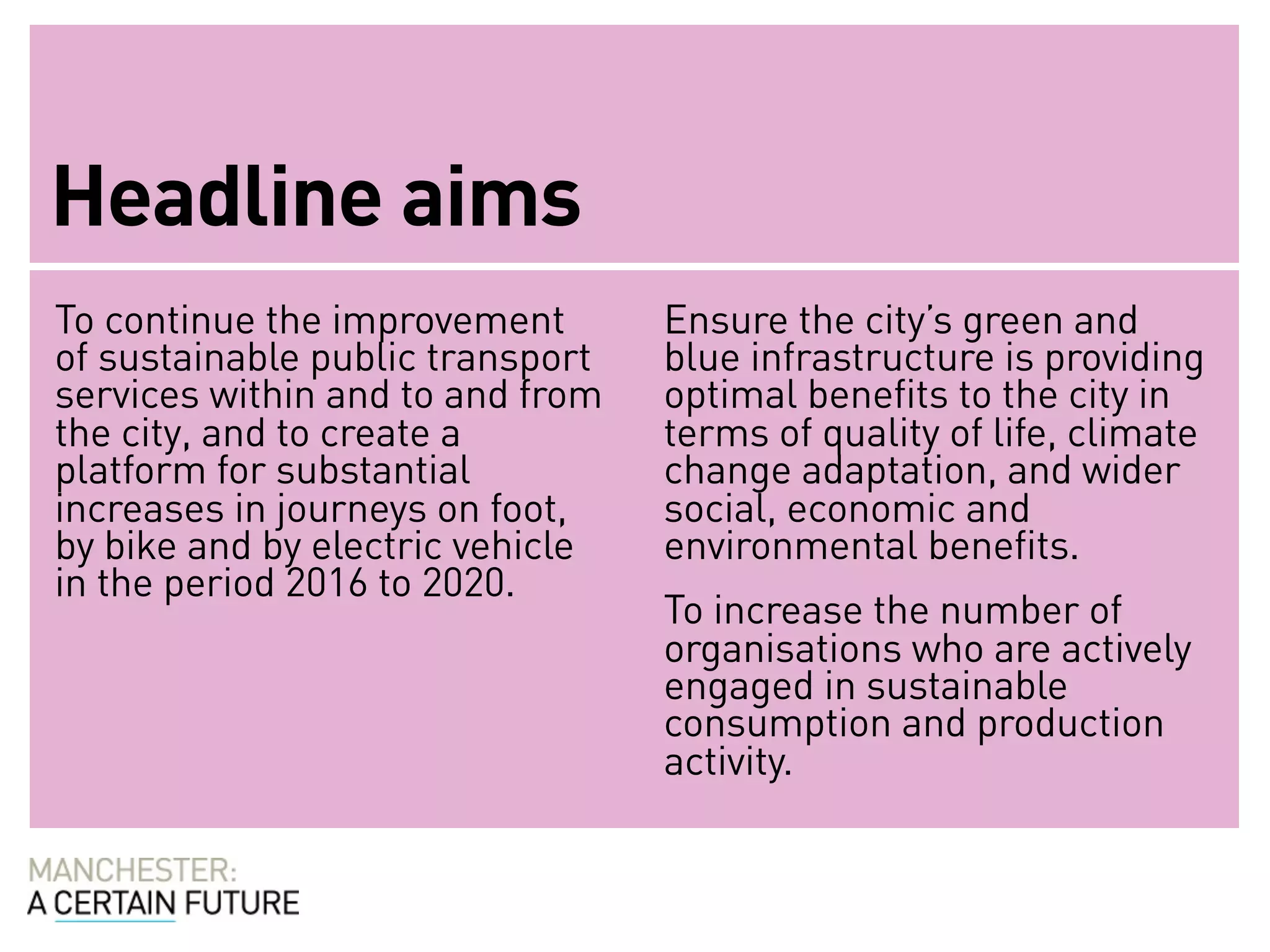 Headline aims
To continue the improvement       Ensure the city’s green and
of sustainable public transport   blue infrastructure is providing
services within and to and from   optimal benefits to the city in
the city, and to create a         terms of quality of life, climate
platform for substantial          change adaptation, and wider
increases in journeys on foot,    social, economic and
by bike and by electric vehicle   environmental benefits.
in the period 2016 to 2020.
                                  To increase the number of
                                  organisations who are actively
                                  engaged in sustainable
                                  consumption and production
                                  activity.
 