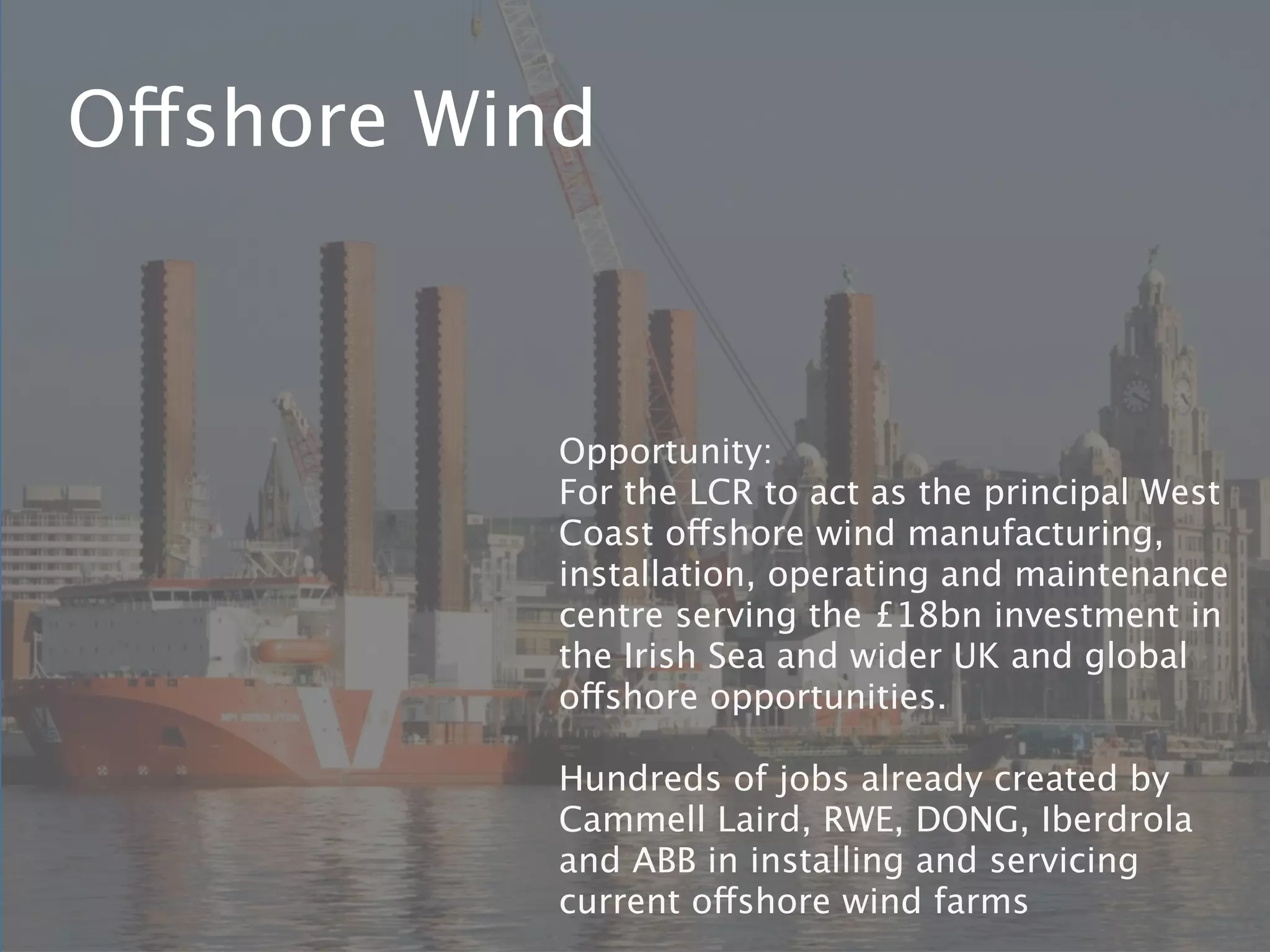 Offshore Wind



            Opportunity:
            For the LCR to act as the principal West
            Coast offshore wind manufacturing,
            installation, operating and maintenance
            centre serving the £18bn investment in
            the Irish Sea and wider UK and global
            offshore opportunities.

            Hundreds of jobs already created by
            Cammell Laird, RWE, DONG, Iberdrola
            and ABB in installing and servicing
            current offshore wind farms
 
