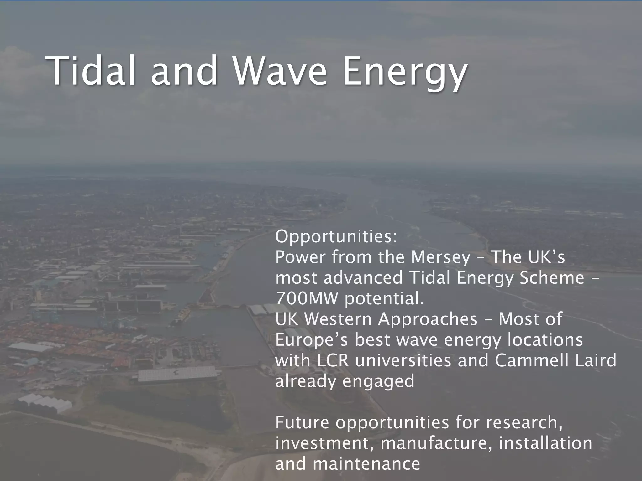 Tidal and Wave Energy



           Opportunities:
           Power from the Mersey – The UK’s
           most advanced Tidal Energy Scheme -
           700MW potential.
           UK Western Approaches – Most of
           Europe’s best wave energy locations
           with LCR universities and Cammell Laird
           already engaged

           Future opportunities for research,
           investment, manufacture, installation
           and maintenance
 