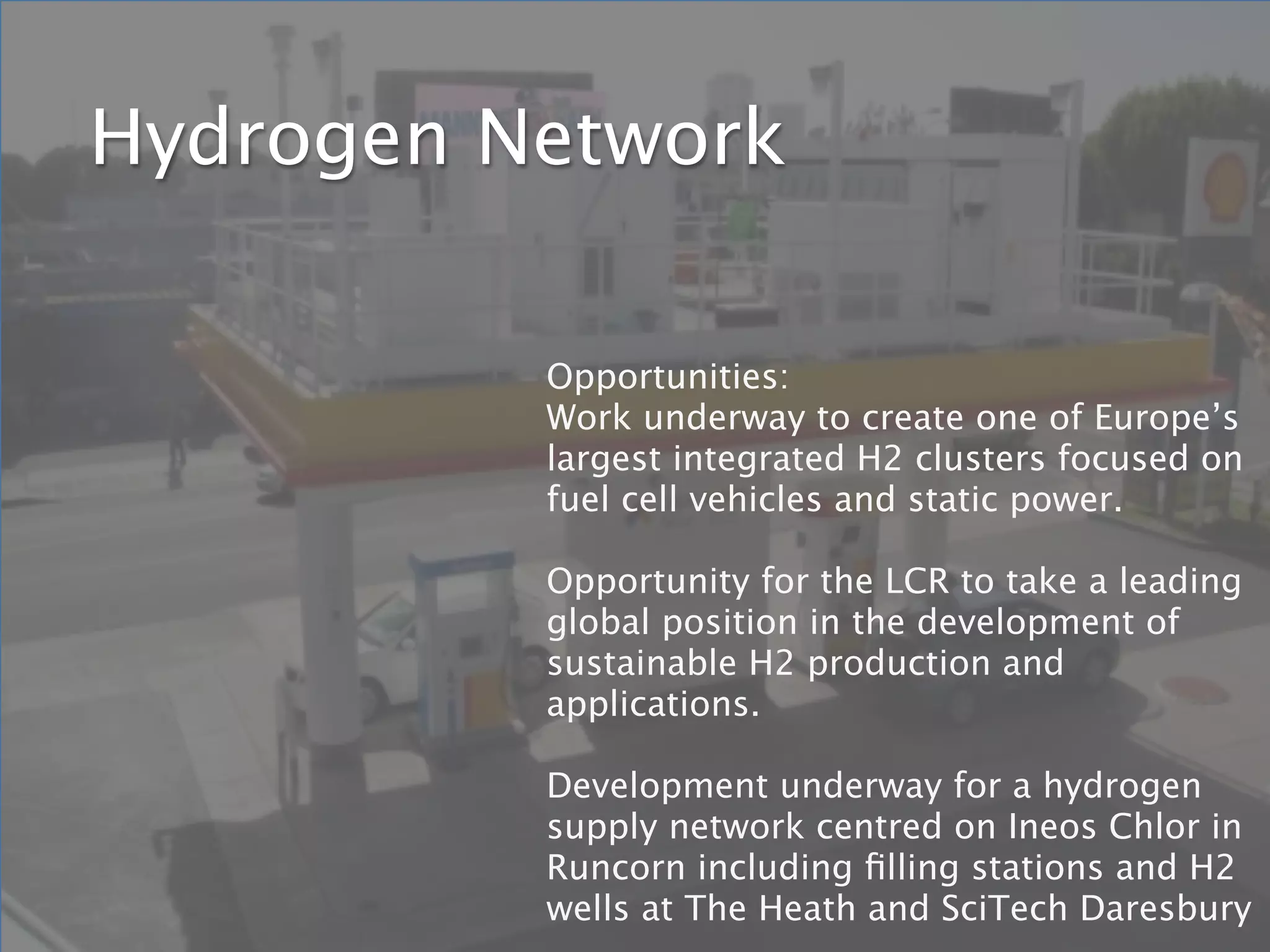 Hydrogen Network

          Opportunities:
          Work underway to create one of Europe’s
          largest integrated H2 clusters focused on
          fuel cell vehicles and static power.

          Opportunity for the LCR to take a leading
          global position in the development of
          sustainable H2 production and
          applications.

          Development underway for a hydrogen
          supply network centred on Ineos Chlor in
          Runcorn including ﬁlling stations and H2
          wells at The Heath and SciTech Daresbury
 