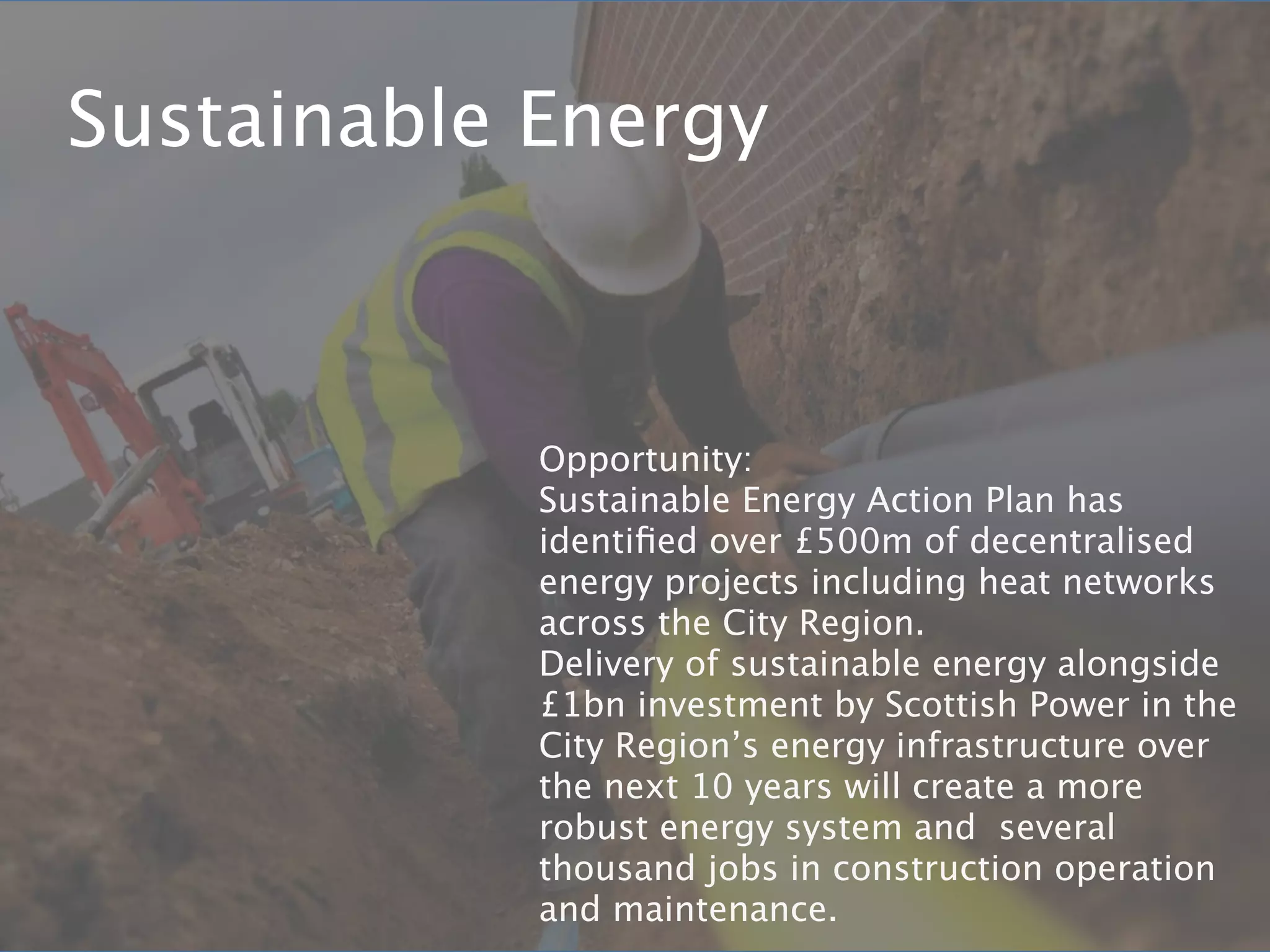 Sustainable Energy



            Opportunity:
            Sustainable Energy Action Plan has
            identiﬁed over £500m of decentralised
            energy projects including heat networks
            across the City Region.
            Delivery of sustainable energy alongside
            £1bn investment by Scottish Power in the
            City Region’s energy infrastructure over
            the next 10 years will create a more
            robust energy system and several
            thousand jobs in construction operation
            and maintenance.
 