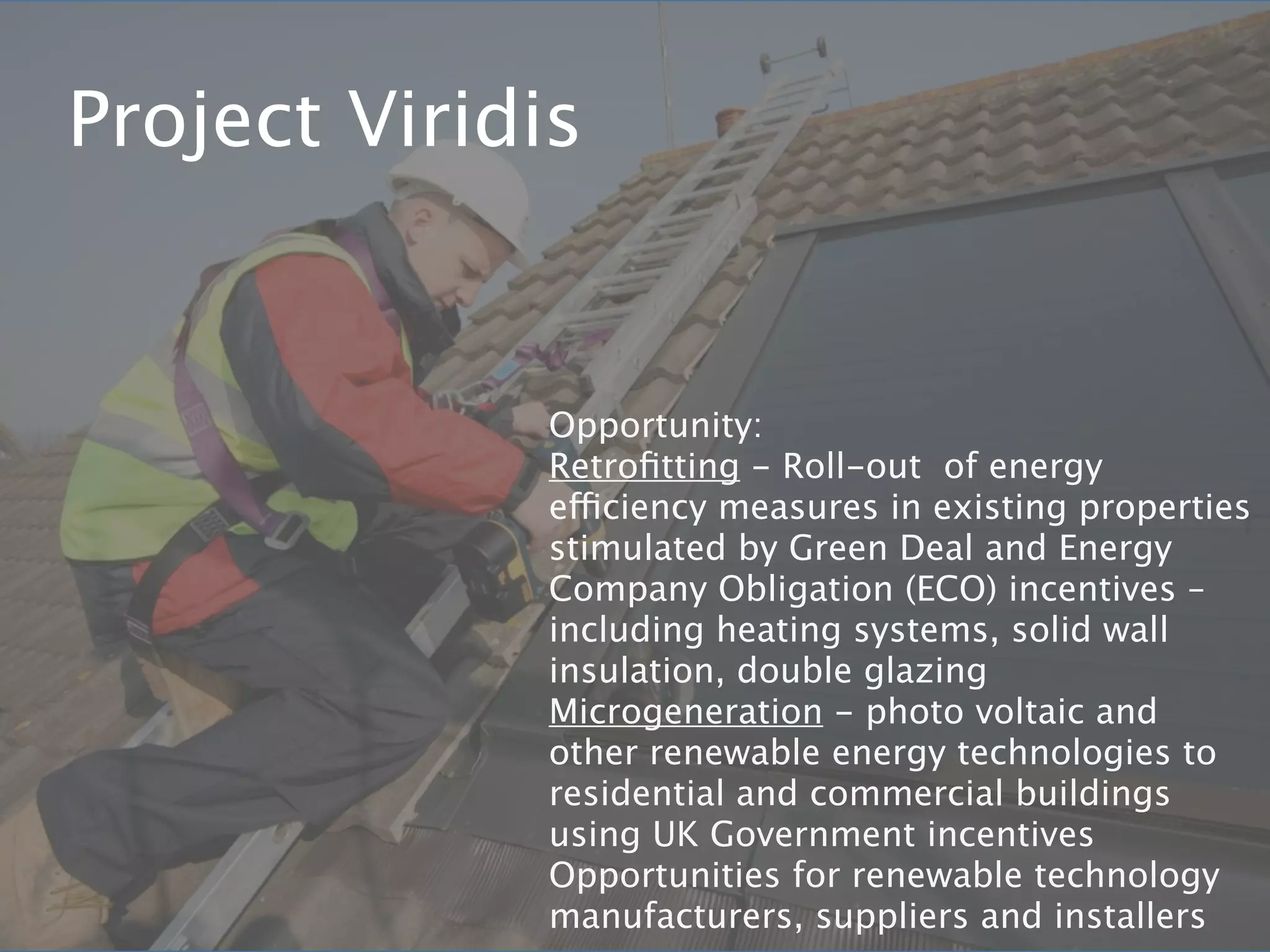 Project Viridis


              Opportunity:
              Retroﬁtting - Roll-out of energy
              efficiency measures in existing properties
              stimulated by Green Deal and Energy
              Company Obligation (ECO) incentives –
              including heating systems, solid wall
              insulation, double glazing
              Microgeneration - photo voltaic and
              other renewable energy technologies to
              residential and commercial buildings
              using UK Government incentives
              Opportunities for renewable technology
              manufacturers, suppliers and installers
 