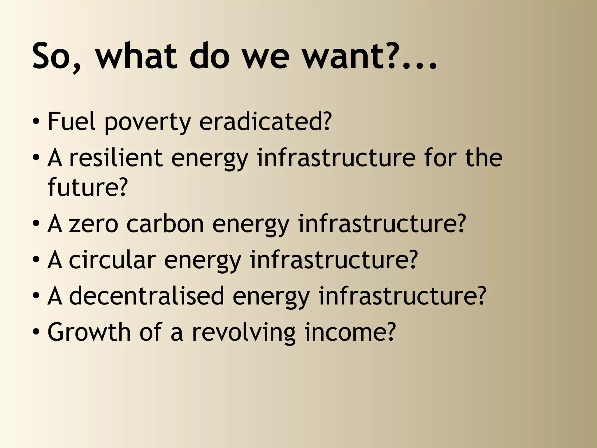 So, what do we want?...
• Fuel poverty eradicated?
• A resilient energy infrastructure for the
  future?
• A zero carbon energy infrastructure?
• A circular energy infrastructure?
• A decentralised energy infrastructure?
• Growth of a revolving income?
 
