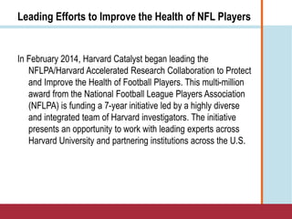Leading Efforts to Improve the Health of NFL Players
In February 2014, Harvard Catalyst began leading the
NFLPA/Harvard Accelerated Research Collaboration to Protect
and Improve the Health of Football Players. This multi-million
award from the National Football League Players Association
(NFLPA) is funding a 7-year initiative led by a highly diverse
and integrated team of Harvard investigators. The initiative
presents an opportunity to work with leading experts across
Harvard University and partnering institutions across the U.S.
 