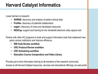 Harvard Catalyst Informatics
Lower barriers to research
• SHRINE: discovery and analysis of patient clinical data
• Profiles: discovery of potential collaborators
• eagle-i: discovery of cores and developed resources
• REDCap: support and training for the Vanderbilt electronic data capture tool
Partner with other HC programs to build and support informatics tools that implement new
policy across institutions and improve efficiency:
• IRB Cede Review workflow
• CRC Protocol Review workflow
• CRC Scheduling workflow
• Education Course Compendium and Video Library
Provide just-in-time informatics training to all members of the research community
Access to all Harvard Catalyst resources, services and educational offerings via web portal
 