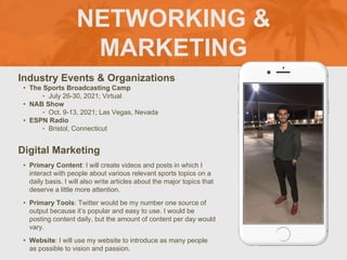 NETWORKING &
MARKETING
Industry Events & Organizations
• The Sports Broadcasting Camp
‣ July 26-30, 2021; Virtual
• NAB Show
‣ Oct. 9-13, 2021; Las Vegas, Nevada
• ESPN Radio
‣ Bristol, Connecticut
Digital Marketing
• Primary Content: I will create videos and posts in which I
interact with people about various relevant sports topics on a
daily basis. I will also write articles about the major topics that
deserve a little more attention.
• Primary Tools: Twitter would be my number one source of
output because it’s popular and easy to use. I would be
posting content daily, but the amount of content per day would
vary.
• Website: I will use my website to introduce as many people
as possible to vision and passion.
 