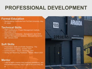 PROFESSIONAL DEVELOPMENT
Mentor
• I plan to seek a mentor that practices consistency, and
has worked extremely hard to get to the point they are
at.
Formal Education
• Sportscasting Certificate from Full Sail University, May
31, 2024
Technical Skills
• PMP Certification - Project Management Institute,
December 2024
• Data Analytics Bootcamp - Springboard, April 2025
• Content Management Systems - Microsoft Dynamics
365, January 2026
Soft Skills
• Presentation Skills and Public Speaking - The
Presentation Company, October 2021
• Communication - Zoom, December 2021
• Giving and Receiving Feedback - Reddit, March 2022
 