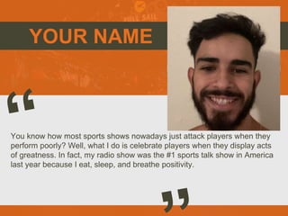 YOUR NAME
You know how most sports shows nowadays just attack players when they
perform poorly? Well, what I do is celebrate players when they display acts
of greatness. In fact, my radio show was the #1 sports talk show in America
last year because I eat, sleep, and breathe positivity.
 