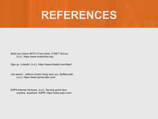 REFERENCES
Build your future WITH O*net online. O*NET OnLine.
(n.d.). https://www.onetonline.org/.
Sign up. LinkedIn. (n.d.). https://www.linkedin.com/feed/.
Job search - millions of jobs hiring near you. ZipRecruiter.
(n.d.). https://www.ziprecruiter.com/.
ESPN Internet Ventures. (n.d.). Serving sports fans.
anytime. anywhere. ESPN. https://www.espn.com/.
 