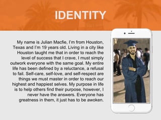 My name is Julian Macfie, I’m from Houston,
Texas and I’m 19 years old. Living in a city like
Houston taught me that in order to reach the
level of success that I crave, I must simply
outwork everyone with the same goal. My entire
life has been defined by a reluctance, a refusal
to fail. Self-care, self-love, and self-respect are
things we must master in order to reach our
highest and happiest selves. My purpose in life
is to help others find their purpose, however, I
never have the answers. Everyone has
greatness in them, it just has to be awoken.
IDENTITY
 