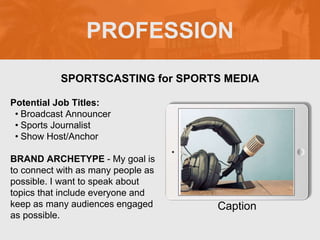 PROFESSION
Potential Job Titles:
• Broadcast Announcer
• Sports Journalist
• Show Host/Anchor
BRAND ARCHETYPE - My goal is
to connect with as many people as
possible. I want to speak about
topics that include everyone and
keep as many audiences engaged
as possible.
SPORTSCASTING for SPORTS MEDIA
Caption
 