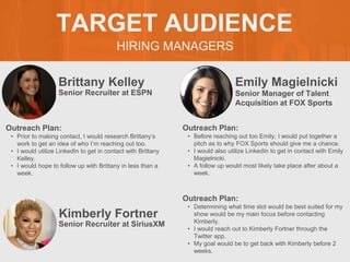 HIRING MANAGERS
TARGET AUDIENCE
Brittany Kelley
Outreach Plan:
• Prior to making contact, I would research Brittany’s
work to get an idea of who I’m reaching out too.
• I would utilize LinkedIn to get in contact with Brittany
Kelley.
• I would hope to follow up with Brittany in less than a
week.
Senior Recruiter at ESPN
Emily Magielnicki
Outreach Plan:
• Before reaching out too Emily, I would put together a
pitch as to why FOX Sports should give me a chance.
• I would also utilize LinkedIn to get in contact with Emily
Magielnicki.
• A follow up would most likely take place after about a
week.
PROFILE
PICTURE Senior Manager of Talent
Acquisition at FOX Sports
Kimberly Fortner
Outreach Plan:
• Determining what time slot would be best suited for my
show would be my main focus before contacting
Kimberly.
• I would reach out to Kimberly Fortner through the
Twitter app.
• My goal would be to get back with Kimberly before 2
weeks.
PROFILE
PICTURE Senior Recruiter at SiriusXM
 