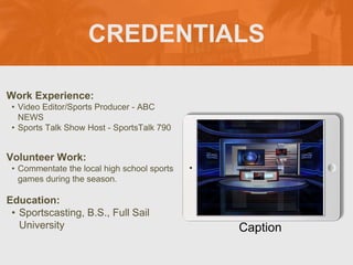 CREDENTIALS
Work Experience:
• Video Editor/Sports Producer - ABC
NEWS
• Sports Talk Show Host - SportsTalk 790
Education:
• Sportscasting, B.S., Full Sail
University
Volunteer Work:
• Commentate the local high school sports
games during the season.
Picture Relevant
to Your Industry
Goes Here
Caption
 