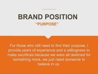 BRAND POSITION
For those who still need to find their purpose, I
provide years of experience and a willingness to
make sacrifices because we were all destined for
something more, we just need someone to
believe in us.
“PURPOSE”
 