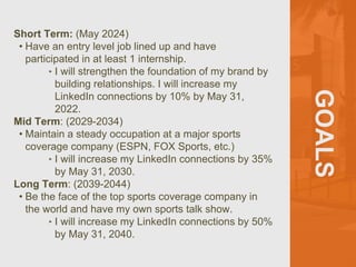 GOALS
Short Term: (May 2024)
• Have an entry level job lined up and have
participated in at least 1 internship.
‣ I will strengthen the foundation of my brand by
building relationships. I will increase my
LinkedIn connections by 10% by May 31,
2022.
Mid Term: (2029-2034)
• Maintain a steady occupation at a major sports
coverage company (ESPN, FOX Sports, etc.)
‣ I will increase my LinkedIn connections by 35%
by May 31, 2030.
Long Term: (2039-2044)
• Be the face of the top sports coverage company in
the world and have my own sports talk show.
‣ I will increase my LinkedIn connections by 50%
by May 31, 2040.
 