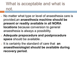 What is acceptable and what is
not.
 No matter what type or level of anaesthesia care is
provided,an anaesthesia machine should be
present or readily available in all NORA
locations because conversion to general
anaesthesia is always a possibility.
 Adequate prepocedure and postprocedure
space should be available .
 It is certainly the standard of care that an
anaesthesiologist should be available during
recovery period.
 
