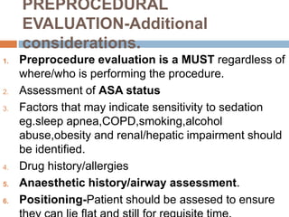 PREPROCEDURAL
EVALUATION-Additional
considerations.
1. Preprocedure evaluation is a MUST regardless of
where/who is performing the procedure.
2. Assessment of ASA status
3. Factors that may indicate sensitivity to sedation
eg.sleep apnea,COPD,smoking,alcohol
abuse,obesity and renal/hepatic impairment should
be identified.
4. Drug history/allergies
5. Anaesthetic history/airway assessment.
6. Positioning-Patient should be assesed to ensure
 