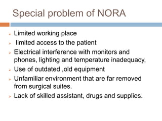 Special problem of NORA
 Limited working place
 limited access to the patient
 Electrical interference with monitors and
phones, lighting and temperature inadequacy,
 Use of outdated ,old equipment
 Unfamiliar environment that are far removed
from surgical suites.
 Lack of skilled assistant, drugs and supplies.
 