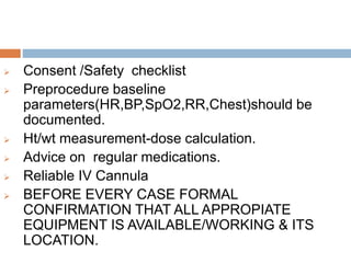  Consent /Safety checklist
 Preprocedure baseline
parameters(HR,BP,SpO2,RR,Chest)should be
documented.
 Ht/wt measurement-dose calculation.
 Advice on regular medications.
 Reliable IV Cannula
 BEFORE EVERY CASE FORMAL
CONFIRMATION THAT ALL APPROPIATE
EQUIPMENT IS AVAILABLE/WORKING & ITS
LOCATION.
 