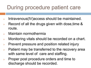 During procedure patient care
 Intravenous(IV)access should be maintained.
 Record of all the drugs given with dose,time &
route.
 Maintain normothermia
 Monitoring vitals should be recorded on a chart.
 Prevent pressure and position related injury
 Patient may be transferred to the recovery area
with same level of care and staffing.
 Proper post procedure orders and time to
discharge should be recorded.
 