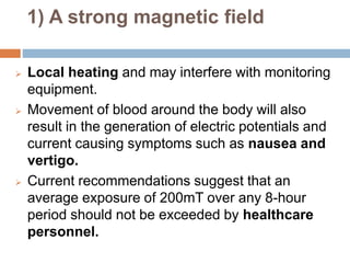 1) A strong magnetic field
 Local heating and may interfere with monitoring
equipment.
 Movement of blood around the body will also
result in the generation of electric potentials and
current causing symptoms such as nausea and
vertigo.
 Current recommendations suggest that an
average exposure of 200mT over any 8-hour
period should not be exceeded by healthcare
personnel.
 