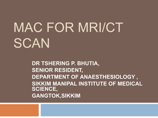 MAC FOR MRI/CT
SCAN
DR TSHERING P. BHUTIA,
SENIOR RESIDENT,
DEPARTMENT OF ANAESTHESIOLOGY ,
SIKKIM MANIPAL INSTITUTE OF MEDICAL
SCIENCE,
GANGTOK,SIKKIM.
 