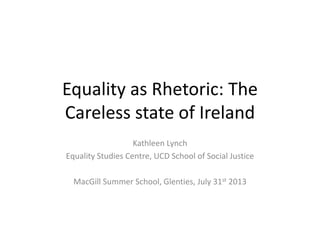 Equality as Rhetoric: The
Careless state of Ireland
Kathleen Lynch
Equality Studies Centre, UCD School of Social Justice
MacGill Summer School, Glenties, July 31st 2013
 