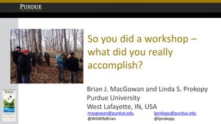 So you did a workshop –
what did you really
accomplish?
Brian J. MacGowan and Linda S. Prokopy
Purdue University
West Lafayette, IN, USA
macgowan@purdue.edu
@WildlifeBrian
lprokopy@purdue.edu
@lprokopy
 