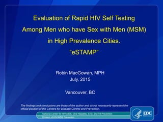 Evaluation of Rapid HIV Self Testing
Among Men who have Sex with Men (MSM)
in High Prevalence Cities.
“eSTAMP”
Robin MacGowan, MPH
July, 2015
Vancouver, BC
National Center for HIV/AIDS, Viral Hepatitis, STD, and TB Prevention
Division of HIV/AIDS Prevention
The findings and conclusions are those of the author and do not necessarily represent the
official position of the Centers for Disease Control and Prevention.
 